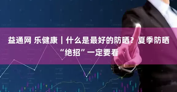 益通网 乐健康｜什么是最好的防晒？夏季防晒“绝招”一定要看