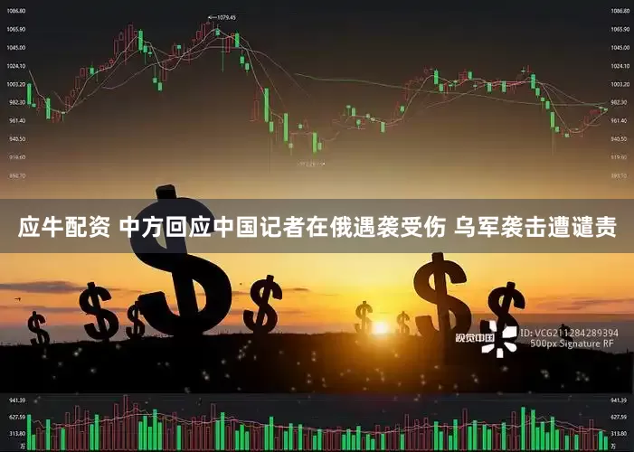 应牛配资 中方回应中国记者在俄遇袭受伤 乌军袭击遭谴责