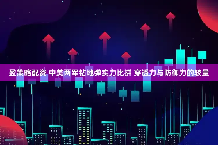 盈策略配资 中美两军钻地弹实力比拼 穿透力与防御力的较量