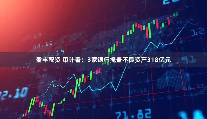 盈丰配资 审计署：3家银行掩盖不良资产318亿元