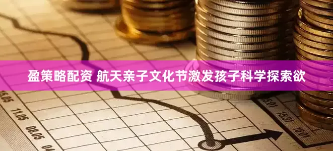 盈策略配资 航天亲子文化节激发孩子科学探索欲