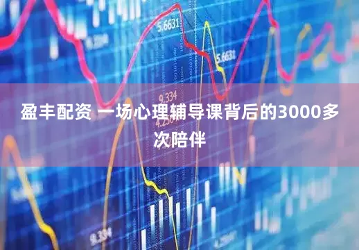 盈丰配资 一场心理辅导课背后的3000多次陪伴
