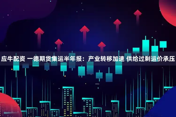 应牛配资 一德期货集运半年报：产业转移加速 供给过剩运价承压