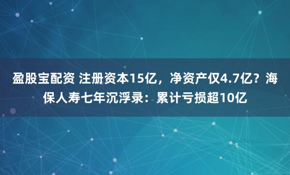 盈股宝配资 注册资本15亿，净资产仅4.7亿？海保人寿七年沉浮录：累计亏损超10亿