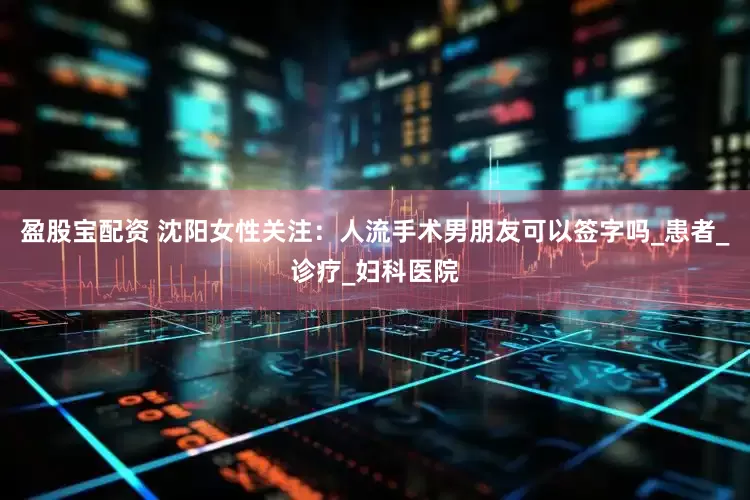 盈股宝配资 沈阳女性关注：人流手术男朋友可以签字吗_患者_诊疗_妇科医院