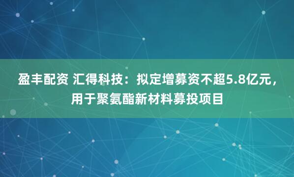 盈丰配资 汇得科技：拟定增募资不超5.8亿元，用于聚氨酯新材料募投项目