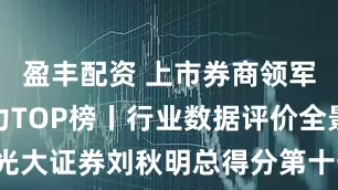 盈丰配资 上市券商领军人物领导力TOP榜丨行业数据评价全景图：光大证券刘秋明总得分第十七 ROA与ROE排名均在30名左右