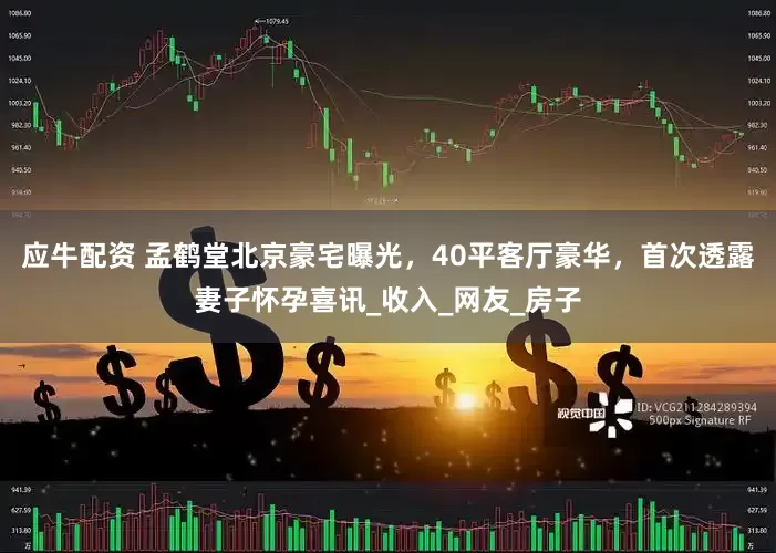 应牛配资 孟鹤堂北京豪宅曝光，40平客厅豪华，首次透露妻子怀孕喜讯_收入_网友_房子