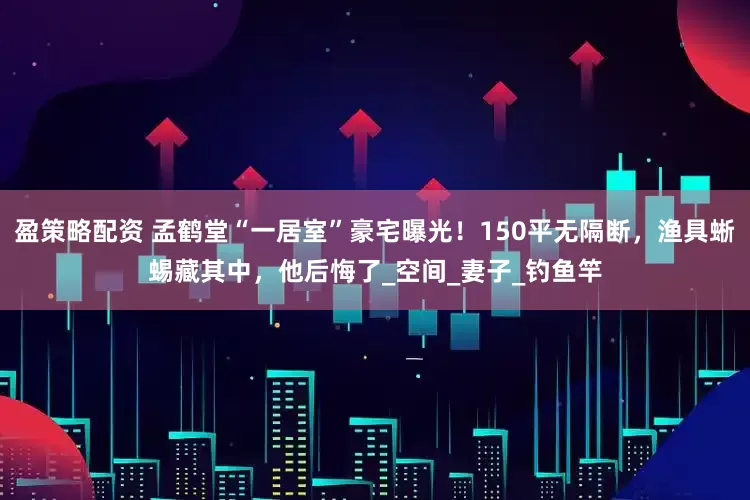 盈策略配资 孟鹤堂“一居室”豪宅曝光！150平无隔断，渔具蜥蜴藏其中，他后悔了_空间_妻子_钓鱼竿