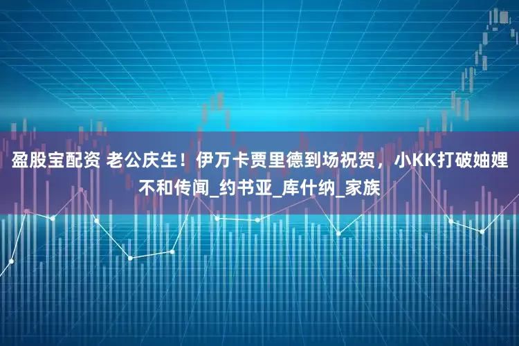 盈股宝配资 老公庆生！伊万卡贾里德到场祝贺，小KK打破妯娌不和传闻_约书亚_库什纳_家族