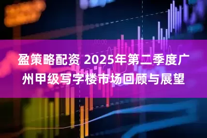 盈策略配资 2025年第二季度广州甲级写字楼市场回顾与展望