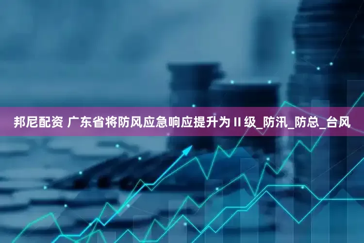 邦尼配资 广东省将防风应急响应提升为Ⅱ级_防汛_防总_台风
