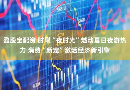 盈股宝配资 时髦“夜时光”燃动夏日夜游热力 消费“新宠”激活经济新引擎