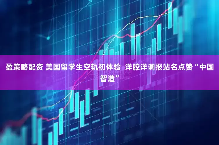 盈策略配资 美国留学生空轨初体验  洋腔洋调报站名点赞“中国智造”