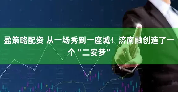 盈策略配资 从一场秀到一座城！济南融创造了一个“二安梦”