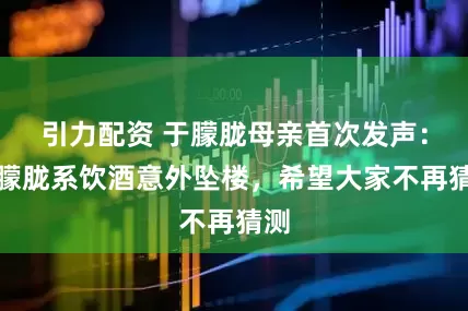 引力配资 于朦胧母亲首次发声：于朦胧系饮酒意外坠楼，希望大家不再猜测