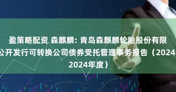 盈策略配资 森麒麟: 青岛森麒麟轮胎股份有限公司公开发行可转换公司债券受托管理事务报告(2024年度)