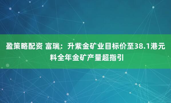 盈策略配资 富瑞:升紫金矿业目标价至38.1港元 料全年金矿产量超指引