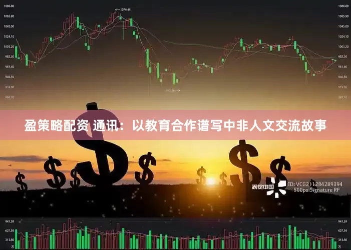 盈策略配资 通讯：以教育合作谱写中非人文交流故事