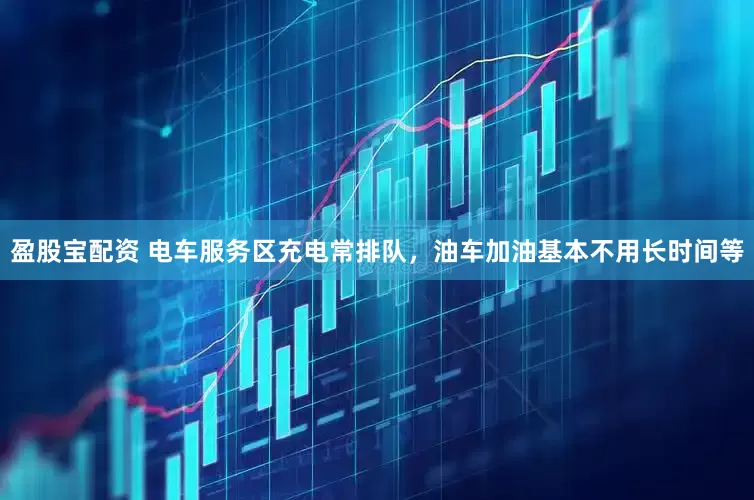 盈股宝配资 电车服务区充电常排队，油车加油基本不用长时间等